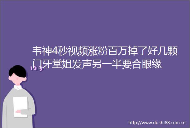 韦神4秒视频涨粉百万掉了好几颗门牙堂姐发声另一半要合眼缘