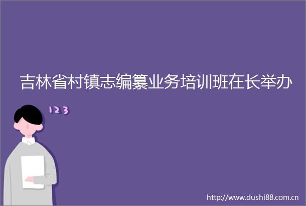 吉林省村镇志编纂业务培训班在长举办