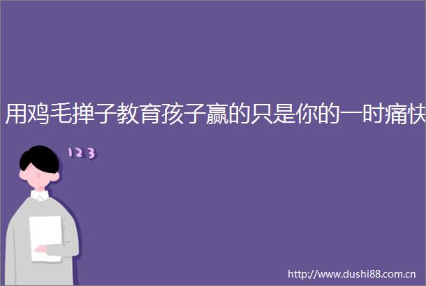 用鸡毛掸子教育孩子赢的只是你的一时痛快