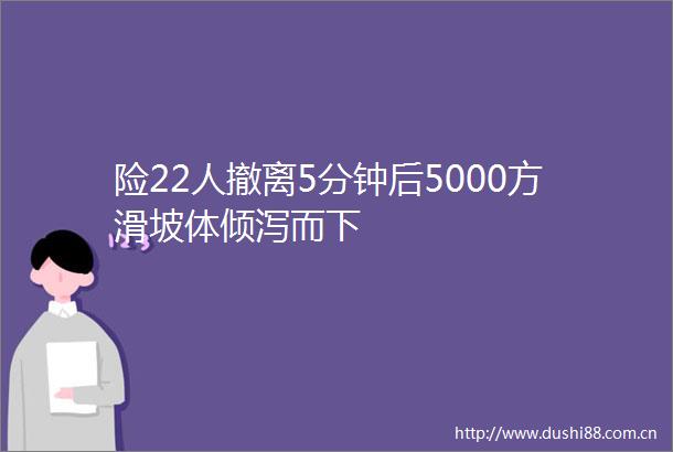 险22人撤离5分钟后5000方滑坡体倾泻而下