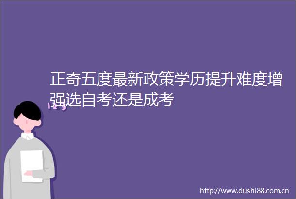 正奇五度最新政策学历提升难度增强选自考还是成考