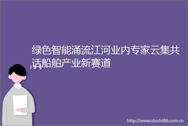绿色智能涌流江河业内专家云集共话船舶产业新赛道