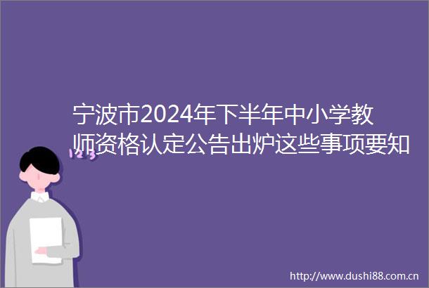 宁波市2024年下半年中小学教师资格认定公告出炉这些事项要知道