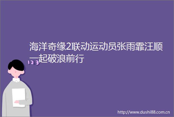 海洋奇缘2联动运动员张雨霏汪顺一起破浪前行