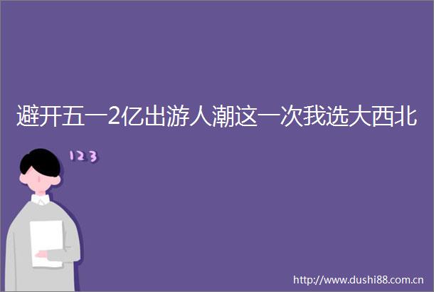 避开五一2亿出游人潮这一次我选大西北