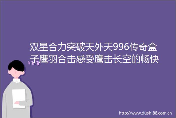 双星合力突破天外天996传奇盒子鹰羽合击感受鹰击长空的畅快