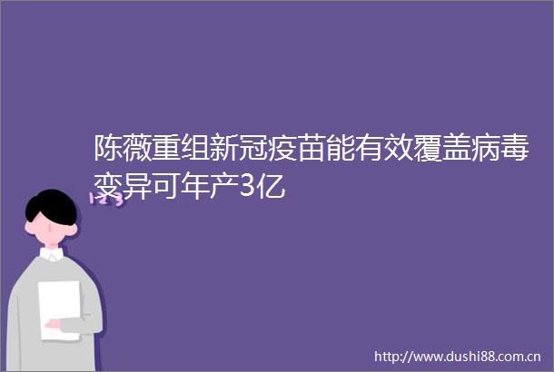 陈薇重组新冠疫苗能有效覆盖病毒变异可年产3亿