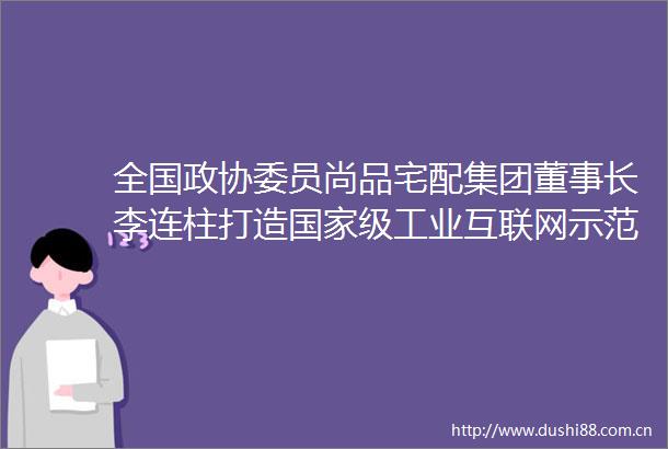 全国政协委员尚品宅配集团董事长李连柱打造级工业互联网示范城市