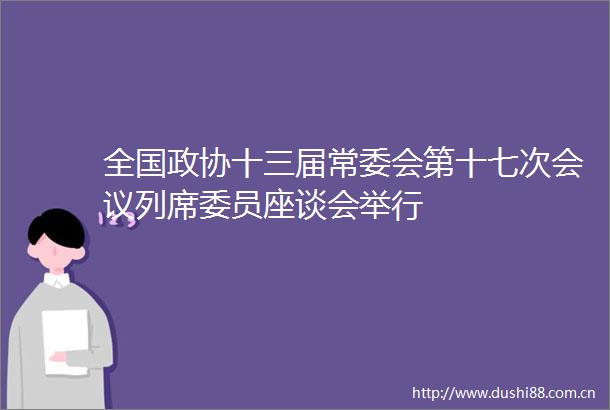 全国政协十三届常委会第十七次会议列席委员座谈会举行