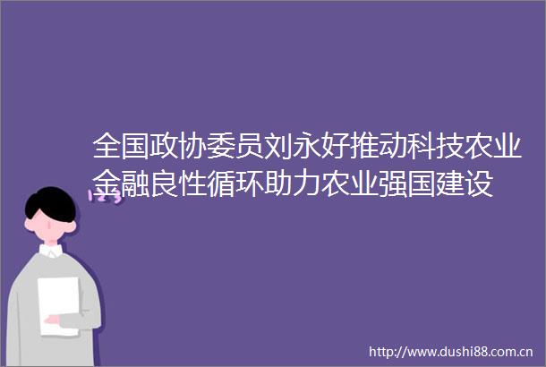 全国政协委员刘永好推动科技农业金融良性循环助力农业强国建设