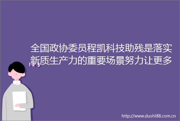 全国政协委员程凯科技助残是落实新质生产力的重要场景努力让更多残疾人有看得见摸得着的获得感｜两会声音