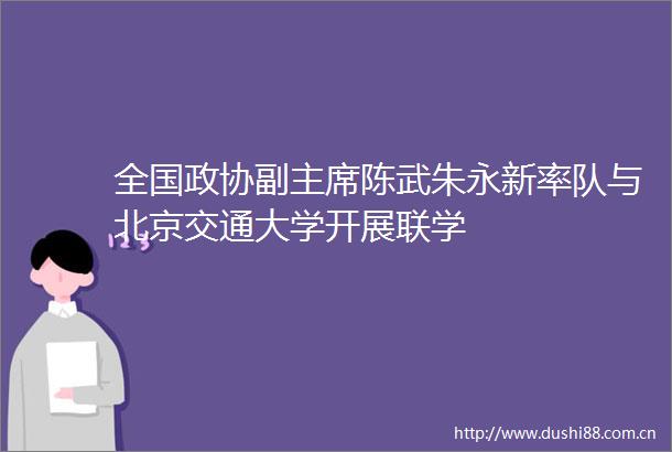 全国政协副陈武朱永新率队与北京交通大学开展联学