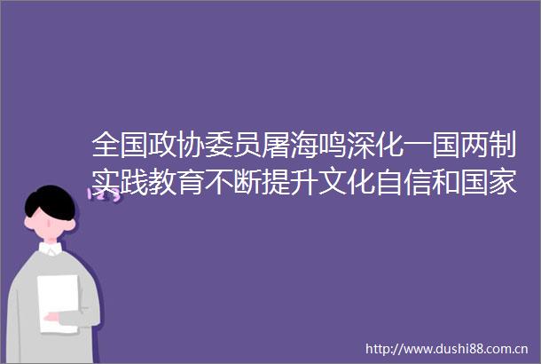 全国政协委员屠海鸣深化一国两制实践教育不断提升文化自信和认同