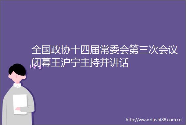全国政协十四届常委会第三次会议闭幕王沪宁主持并讲话