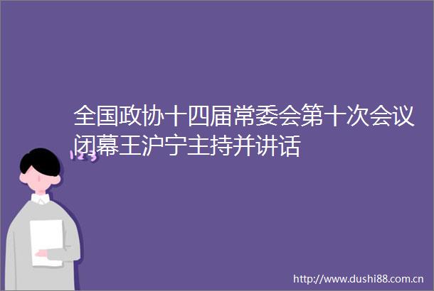 全国政协十四届常委会第十次会议闭幕王沪宁主持并讲话