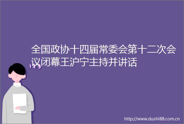全国政协十四届常委会第十二次会议闭幕王沪宁主持并讲话