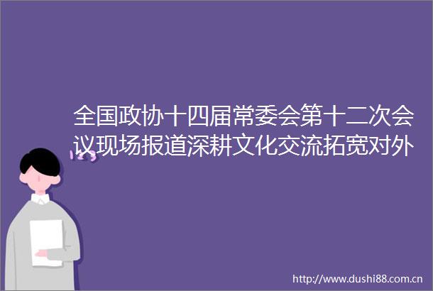 全国政协十四届常委会第十二次会议现场报道深耕文化交流拓宽对外开放之路