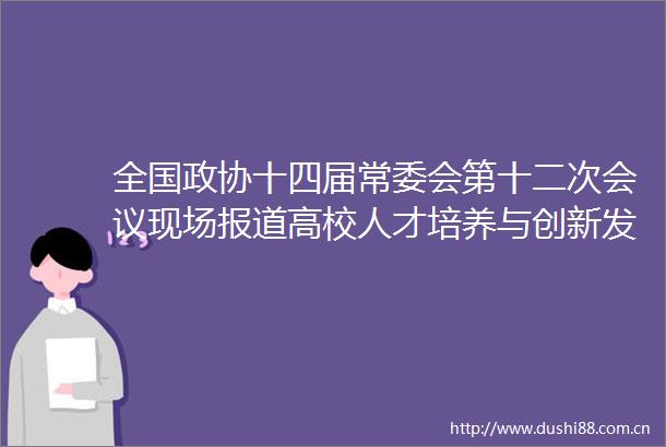 全国政协十四届常委会第十二次会议现场报道高校人才培养与创新发展要同频共振