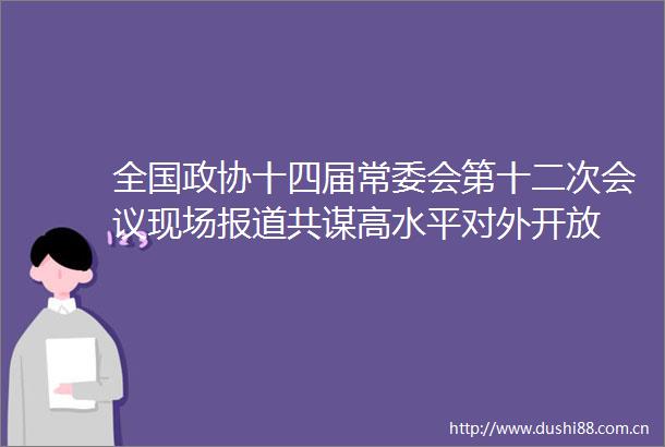 全国政协十四届常委会第十二次会议现场报道共谋高水平对外开放