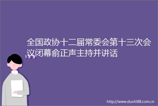 全国政协十二届常委会第十三次会议闭幕俞正声主持并讲话