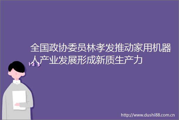 全国政协委员林孝发推动家用机器人产业发展形成新质生产力
