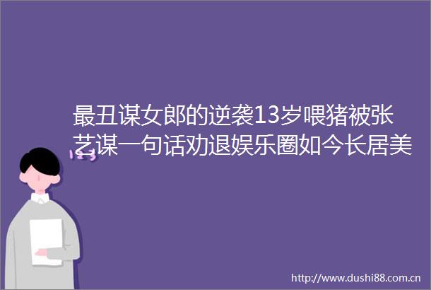 最丑谋女郎的逆袭13岁喂猪被张艺谋一句话劝退娱乐圈如今长居美国