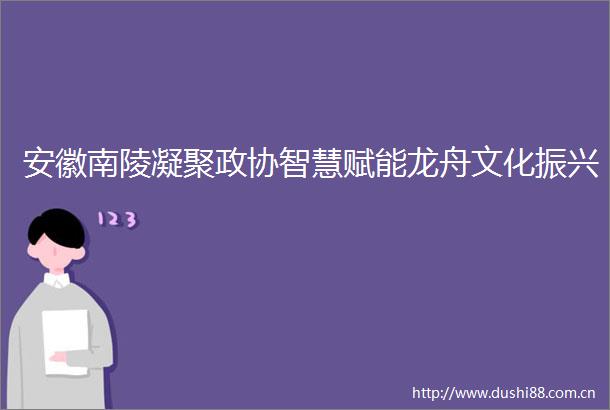 安徽南陵凝聚政协智慧赋能龙舟文化振兴