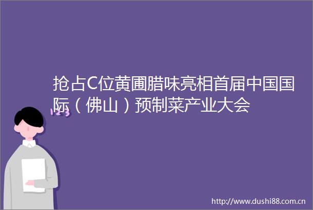 抢占C位黄圃腊味亮相首届国际（佛山）预制菜产业大会