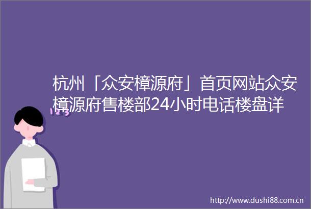 杭州「众安樟源府」首页网站众安樟源府售楼部24小时电话楼盘详情户型