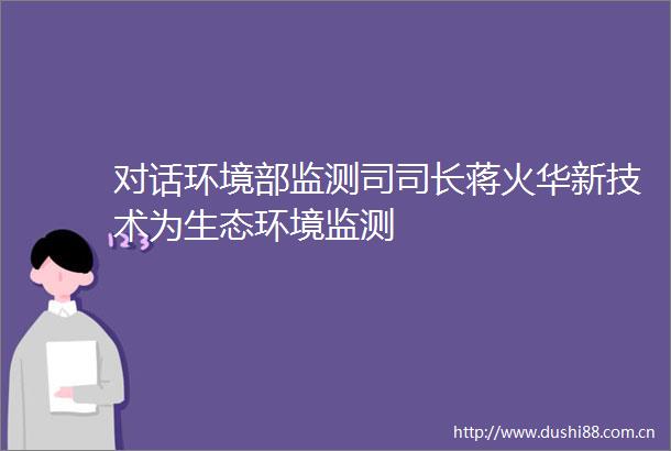 对话环境部监测司司长蒋火华新技术为生态环境监测