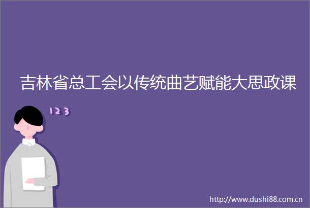 吉林省总工会以传统曲艺赋能大思政课