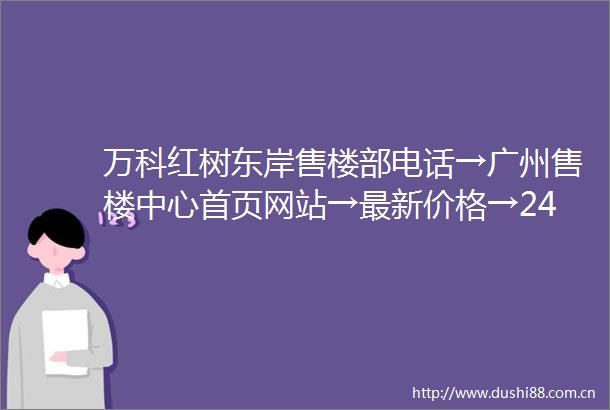 万科红树东岸售楼部电话→广州售楼中心首页网站→最新价格→24小时电话解析
