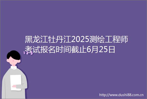 黑龙江牡丹江2025测绘工程师考试报名时间截止6月25日