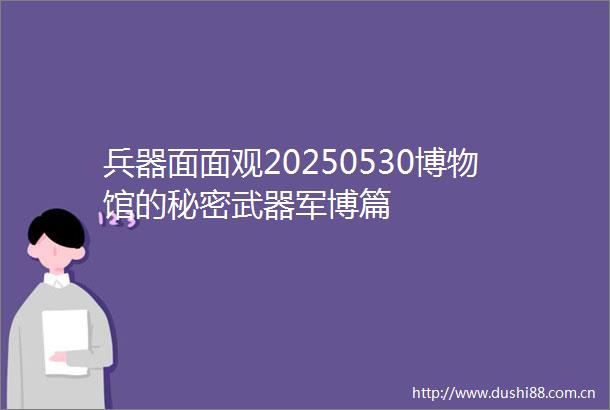 兵器面面观20250530博物馆的秘密武器军博篇