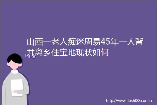 山西一老人痴迷周易45年一人背井离乡住宝地现状如何