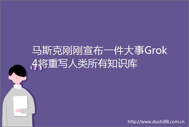 马斯克刚刚宣布一件大事Grok4将重写人类所有知识库