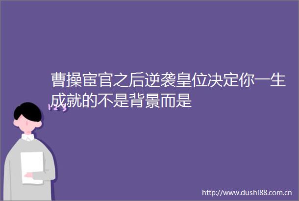 曹操宦官之后逆袭皇位决定你一生成就的不是背景而是