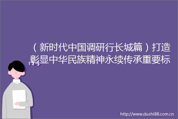 （新时代调研行长城篇）打造彰显中华民族精神永续传承重要标志长城文化公园建设稳步推进