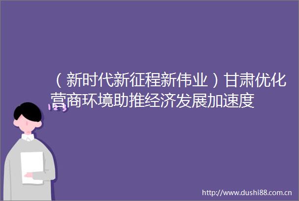 （新时代新征程新伟业）甘肃优化营商环境助推经济发展加速度