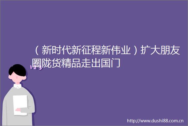 （新时代新征程新伟业）扩大朋友圈陇货精品走出国门