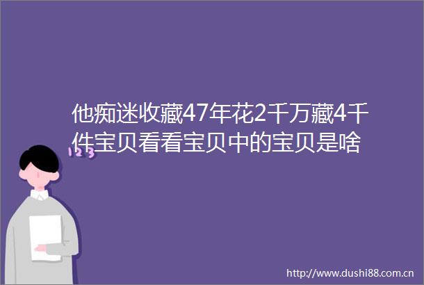 他痴迷收藏47年花2千万藏4千件宝贝看看宝贝中的宝贝是啥