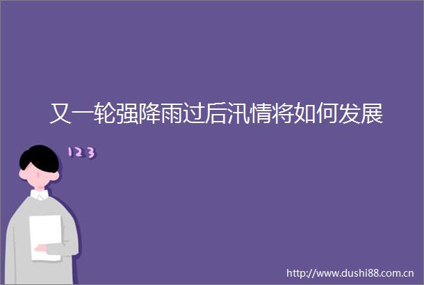 又一轮强降雨过后汛情将如何发展