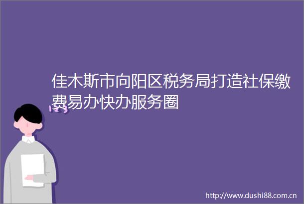 佳木斯市向阳区税务局打造社保缴费易办快办服务圈