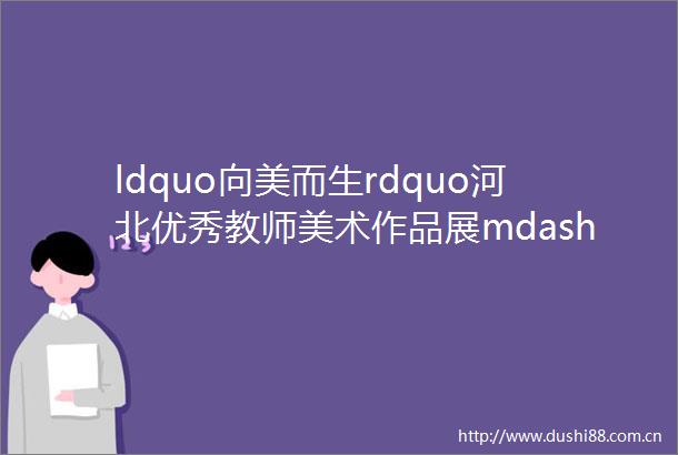 ldquo向美而生rdquo河北优秀教师美术作品展mdashmdash第十一展厅