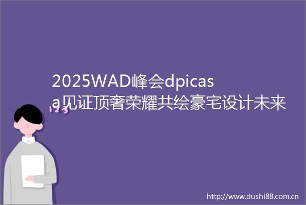 2025WAD峰会dpicasa见证顶奢荣耀共绘豪宅设计未来
