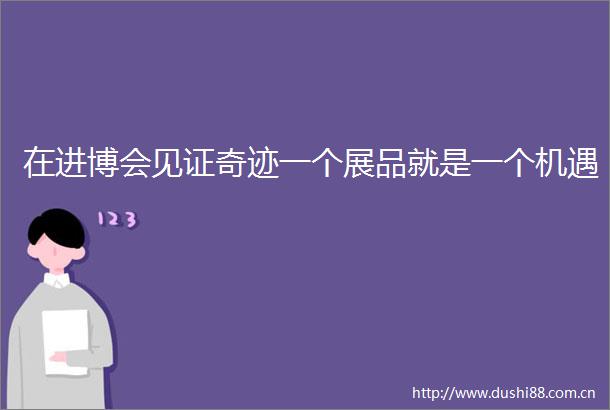 在进博会见证奇迹一个展品就是一个机遇