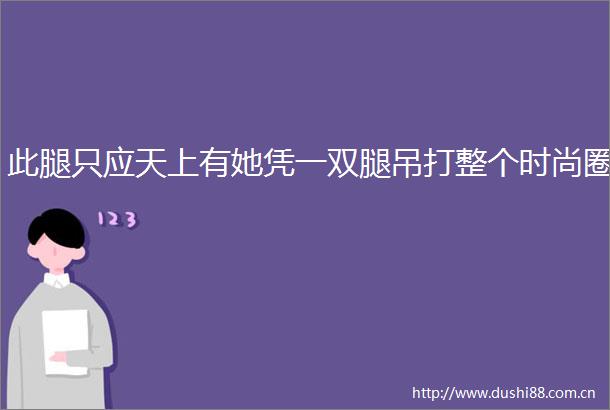 此腿只应天上有她凭一双腿吊打整个时尚圈