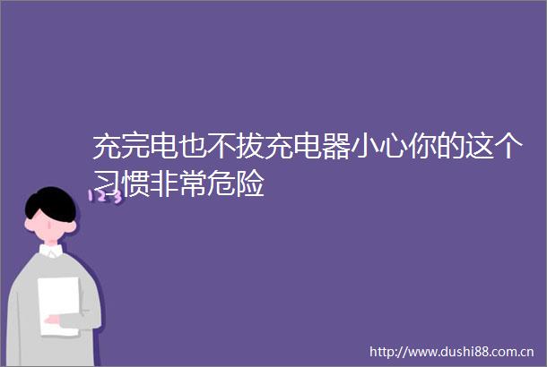 充完电也不拔充电器小心你的这个习惯非常危险