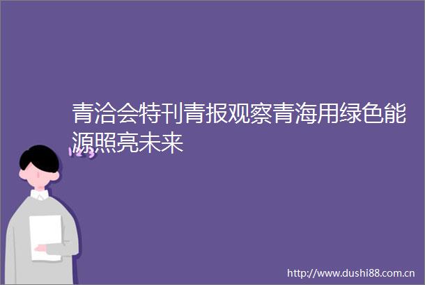 青洽会特刊青报观察青海用绿色能源照亮未来