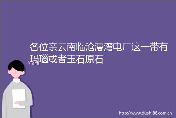 各位亲云南临沧漫湾电厂这一带有玛瑙或者玉石原石